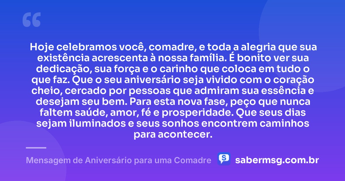 Hoje celebramos você, comadre, e toda a alegria que sua existência acrescenta à nossa família. É bonito ver sua dedicação, sua força e o carinho que coloca em tudo o que faz. Que o seu aniversário seja vivido com o coração cheio, cercado por pessoas que admiram sua essência e desejam seu bem. Para esta nova fase, peço que nunca faltem saúde, amor, fé e prosperidade. Que seus dias sejam iluminados e seus sonhos encontrem caminhos para acontecer. — Mensagem de Aniversário para uma Comadre