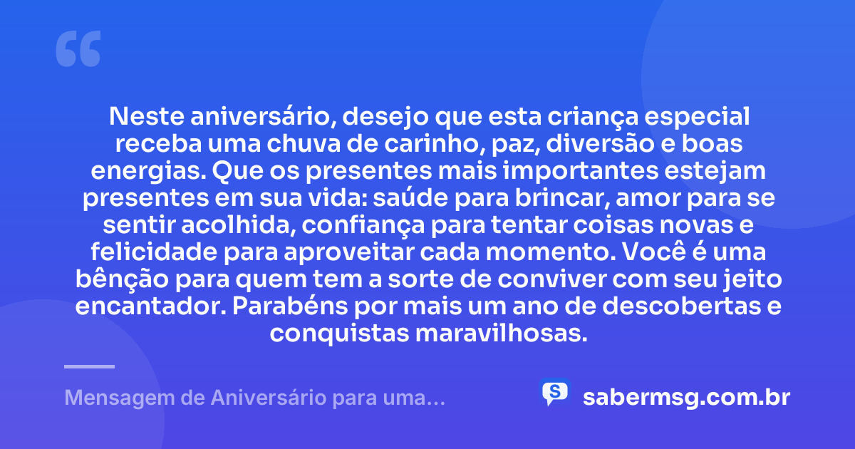 Neste aniversário, desejo que esta criança especial receba uma chuva de carinho, paz, diversão e boas energias. Que os presentes mais importantes estejam presentes em sua vida: saúde para brincar, amor para se sentir acolhida, confiança para tentar coisas novas e felicidade para aproveitar cada momento. Você é uma bênção para quem tem a sorte de conviver com seu jeito encantador. Parabéns por mais um ano de descobertas e conquistas maravilhosas. — Mensagem de Aniversário para uma Criança Especial