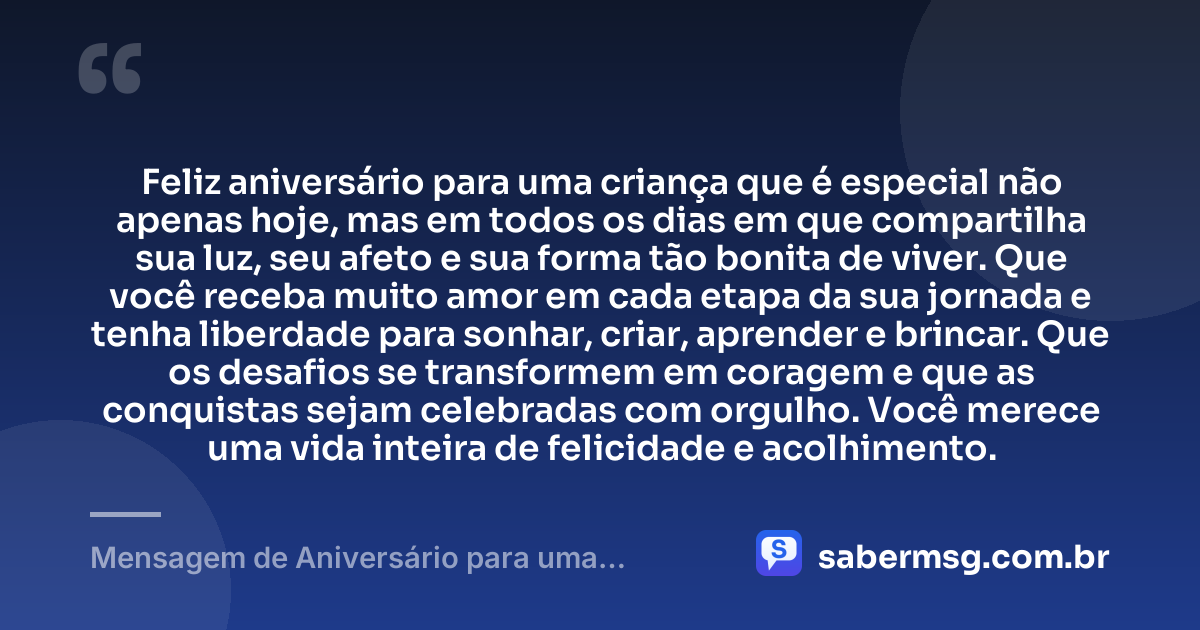Feliz aniversário para uma criança que é especial não apenas hoje, mas em todos os dias em que compartilha sua luz, seu afeto e sua forma tão bonita de viver. Que você receba muito amor em cada etapa da sua jornada e tenha liberdade para sonhar, criar, aprender e brincar. Que os desafios se transformem em coragem e que as conquistas sejam celebradas com orgulho. Você merece uma vida inteira de felicidade e acolhimento. — Mensagem de Aniversário para uma Criança Especial