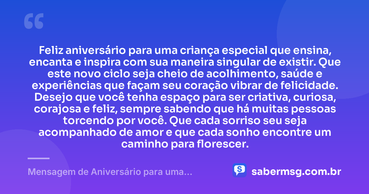 Feliz aniversário para uma criança especial que ensina, encanta e inspira com sua maneira singular de existir. Que este novo ciclo seja cheio de acolhimento, saúde e experiências que façam seu coração vibrar de felicidade. Desejo que você tenha espaço para ser criativa, curiosa, corajosa e feliz, sempre sabendo que há muitas pessoas torcendo por você. Que cada sorriso seu seja acompanhado de amor e que cada sonho encontre um caminho para florescer. — Mensagem de Aniversário para uma Criança Especial