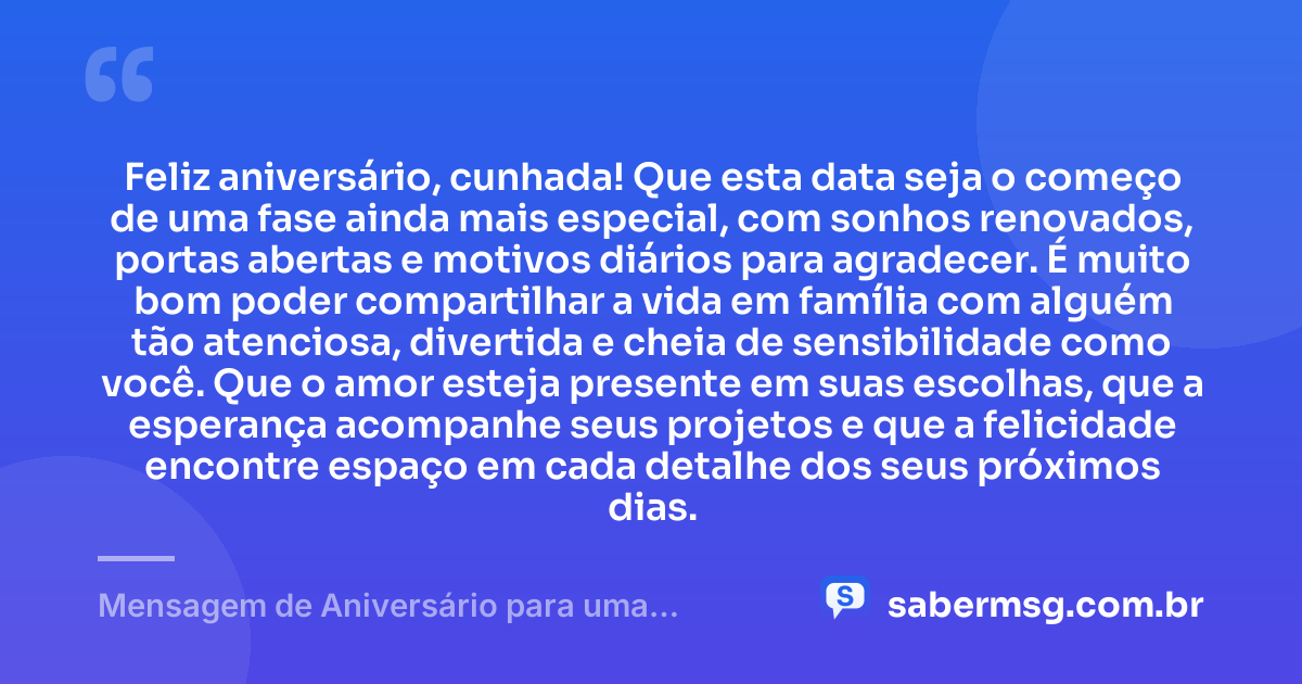 Feliz aniversário, cunhada! Que esta data seja o começo de uma fase ainda mais especial, com sonhos renovados, portas abertas e motivos diários para agradecer. É muito bom poder compartilhar a vida em família com alguém tão atenciosa, divertida e cheia de sensibilidade como você. Que o amor esteja presente em suas escolhas, que a esperança acompanhe seus projetos e que a felicidade encontre espaço em cada detalhe dos seus próximos dias. — Mensagem de Aniversário para uma Cunhada Especial