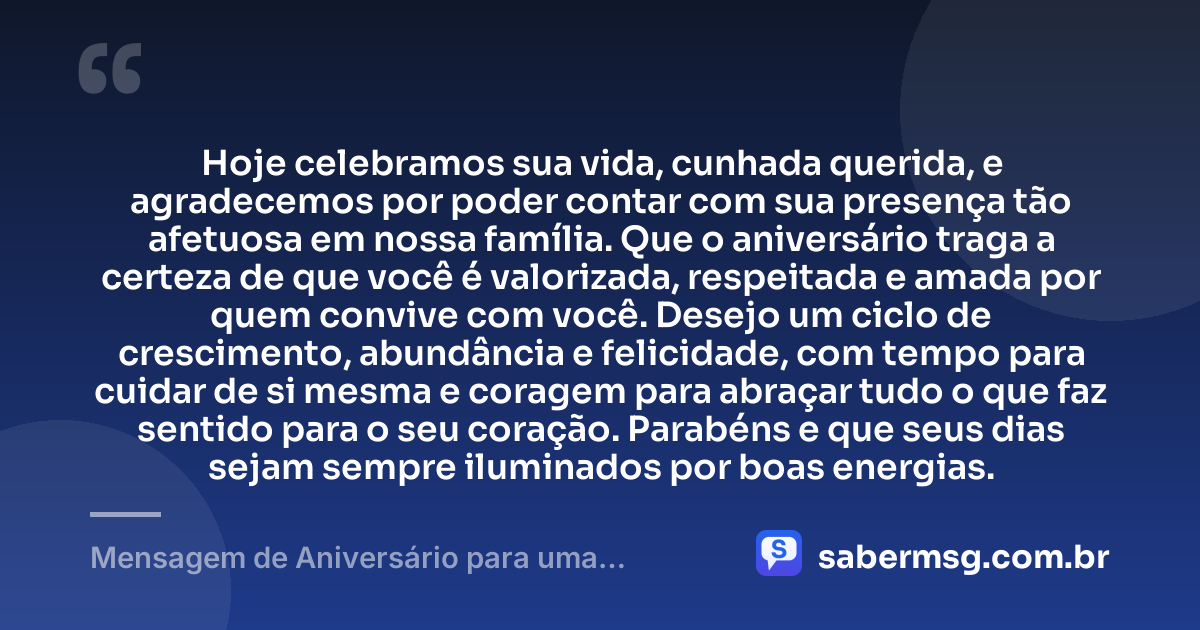 Hoje celebramos sua vida, cunhada querida, e agradecemos por poder contar com sua presença tão afetuosa em nossa família. Que o aniversário traga a certeza de que você é valorizada, respeitada e amada por quem convive com você. Desejo um ciclo de crescimento, abundância e felicidade, com tempo para cuidar de si mesma e coragem para abraçar tudo o que faz sentido para o seu coração. Parabéns e que seus dias sejam sempre iluminados por boas energias. — Mensagem de Aniversário para uma Cunhada Especial