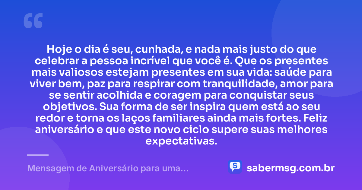 Hoje o dia é seu, cunhada, e nada mais justo do que celebrar a pessoa incrível que você é. Que os presentes mais valiosos estejam presentes em sua vida: saúde para viver bem, paz para respirar com tranquilidade, amor para se sentir acolhida e coragem para conquistar seus objetivos. Sua forma de ser inspira quem está ao seu redor e torna os laços familiares ainda mais fortes. Feliz aniversário e que este novo ciclo supere suas melhores expectativas. — Mensagem de Aniversário para uma Cunhada Especial