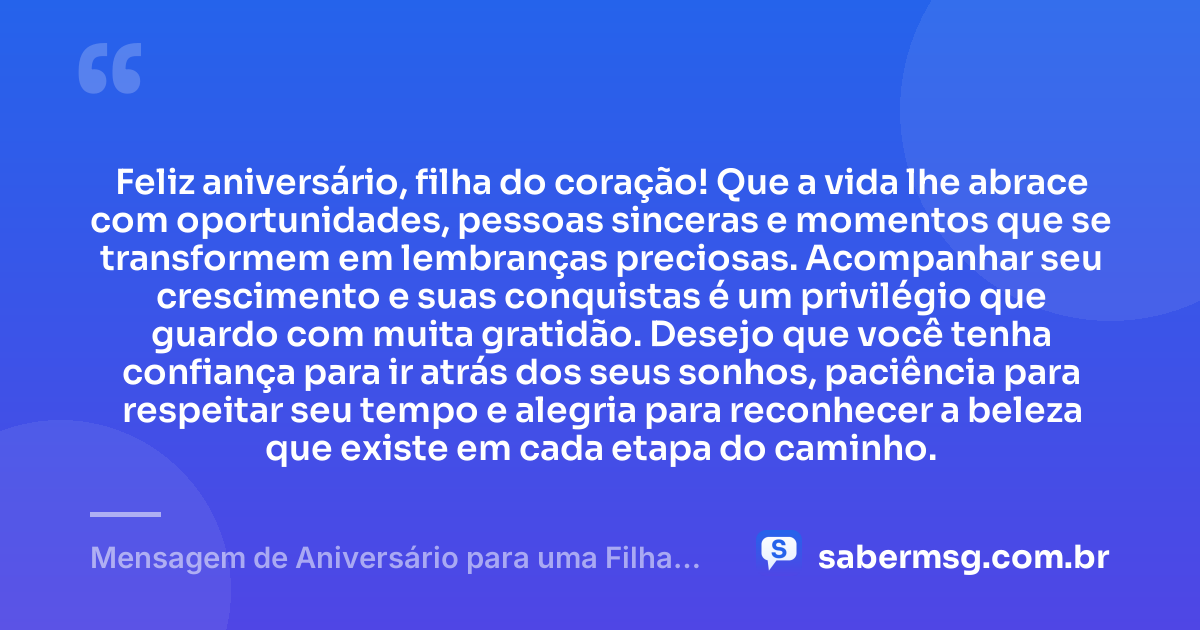 Feliz aniversário, filha do coração! Que a vida lhe abrace com oportunidades, pessoas sinceras e momentos que se transformem em lembranças preciosas. Acompanhar seu crescimento e suas conquistas é um privilégio que guardo com muita gratidão. Desejo que você tenha confiança para ir atrás dos seus sonhos, paciência para respeitar seu tempo e alegria para reconhecer a beleza que existe em cada etapa do caminho. — Mensagem de Aniversário para uma Filha do Coração