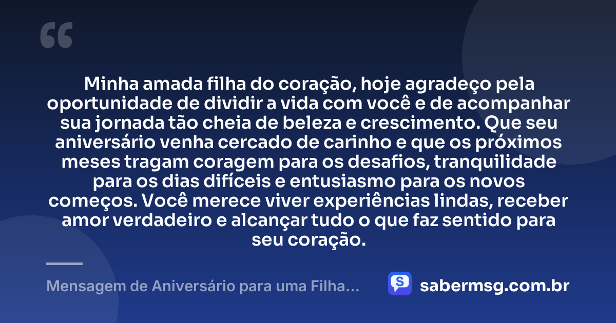Minha amada filha do coração, hoje agradeço pela oportunidade de dividir a vida com você e de acompanhar sua jornada tão cheia de beleza e crescimento. Que seu aniversário venha cercado de carinho e que os próximos meses tragam coragem para os desafios, tranquilidade para os dias difíceis e entusiasmo para os novos começos. Você merece viver experiências lindas, receber amor verdadeiro e alcançar tudo o que faz sentido para seu coração. — Mensagem de Aniversário para uma Filha do Coração