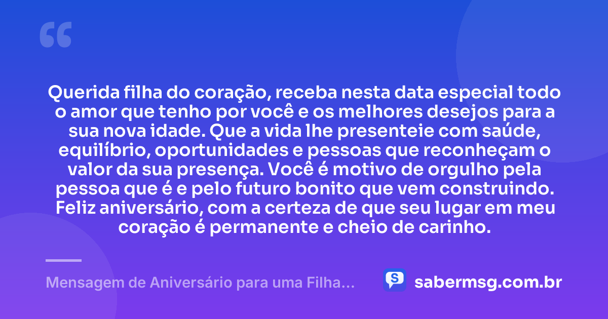 Querida filha do coração, receba nesta data especial todo o amor que tenho por você e os melhores desejos para a sua nova idade. Que a vida lhe presenteie com saúde, equilíbrio, oportunidades e pessoas que reconheçam o valor da sua presença. Você é motivo de orgulho pela pessoa que é e pelo futuro bonito que vem construindo. Feliz aniversário, com a certeza de que seu lugar em meu coração é permanente e cheio de carinho. — Mensagem de Aniversário para uma Filha do Coração