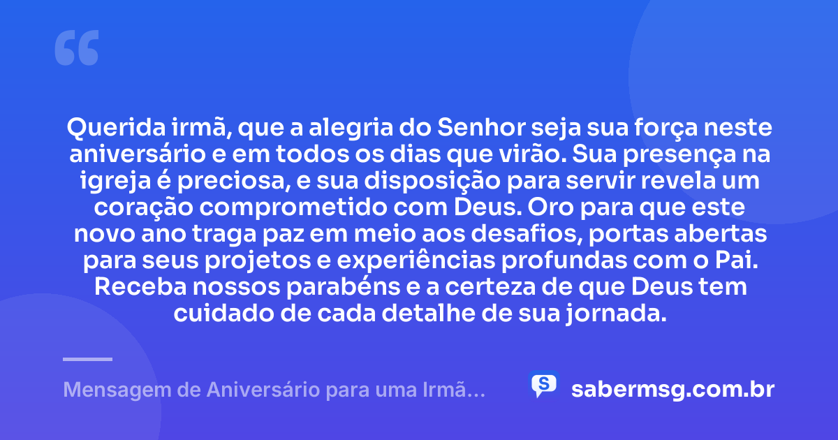 Querida irmã, que a alegria do Senhor seja sua força neste aniversário e em todos os dias que virão. Sua presença na igreja é preciosa, e sua disposição para servir revela um coração comprometido com Deus. Oro para que este novo ano traga paz em meio aos desafios, portas abertas para seus projetos e experiências profundas com o Pai. Receba nossos parabéns e a certeza de que Deus tem cuidado de cada detalhe de sua jornada. — Mensagem de Aniversário para uma Irmã da Igreja