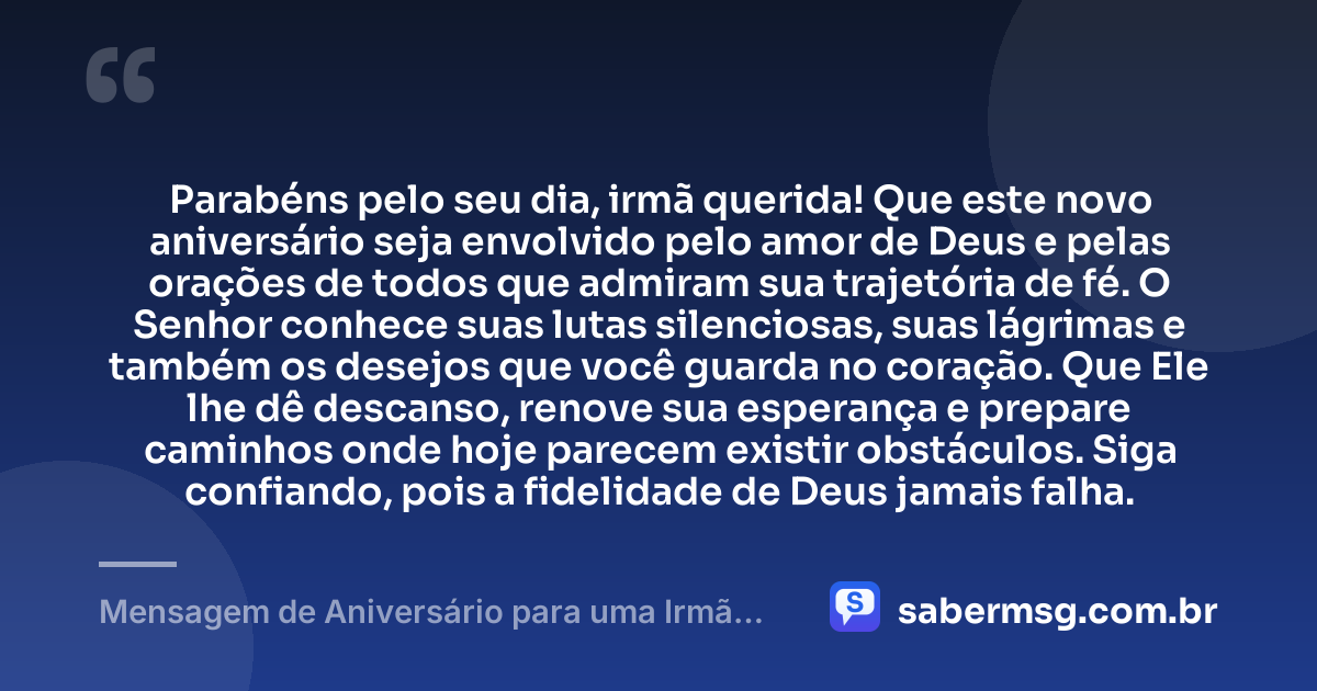 Parabéns pelo seu dia, irmã querida! Que este novo aniversário seja envolvido pelo amor de Deus e pelas orações de todos que admiram sua trajetória de fé. O Senhor conhece suas lutas silenciosas, suas lágrimas e também os desejos que você guarda no coração. Que Ele lhe dê descanso, renove sua esperança e prepare caminhos onde hoje parecem existir obstáculos. Siga confiando, pois a fidelidade de Deus jamais falha. — Mensagem de Aniversário para uma Irmã da Igreja