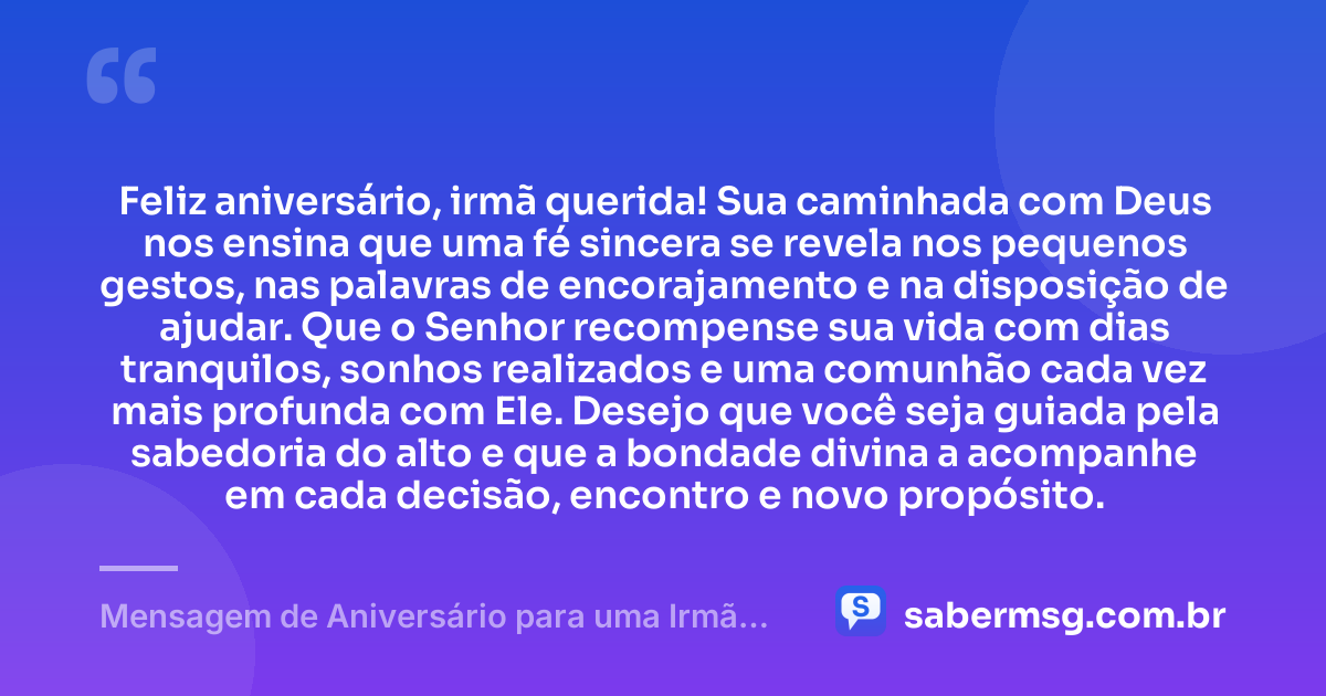 Feliz aniversário, irmã querida! Sua caminhada com Deus nos ensina que uma fé sincera se revela nos pequenos gestos, nas palavras de encorajamento e na disposição de ajudar. Que o Senhor recompense sua vida com dias tranquilos, sonhos realizados e uma comunhão cada vez mais profunda com Ele. Desejo que você seja guiada pela sabedoria do alto e que a bondade divina a acompanhe em cada decisão, encontro e novo propósito. — Mensagem de Aniversário para uma Irmã da Igreja