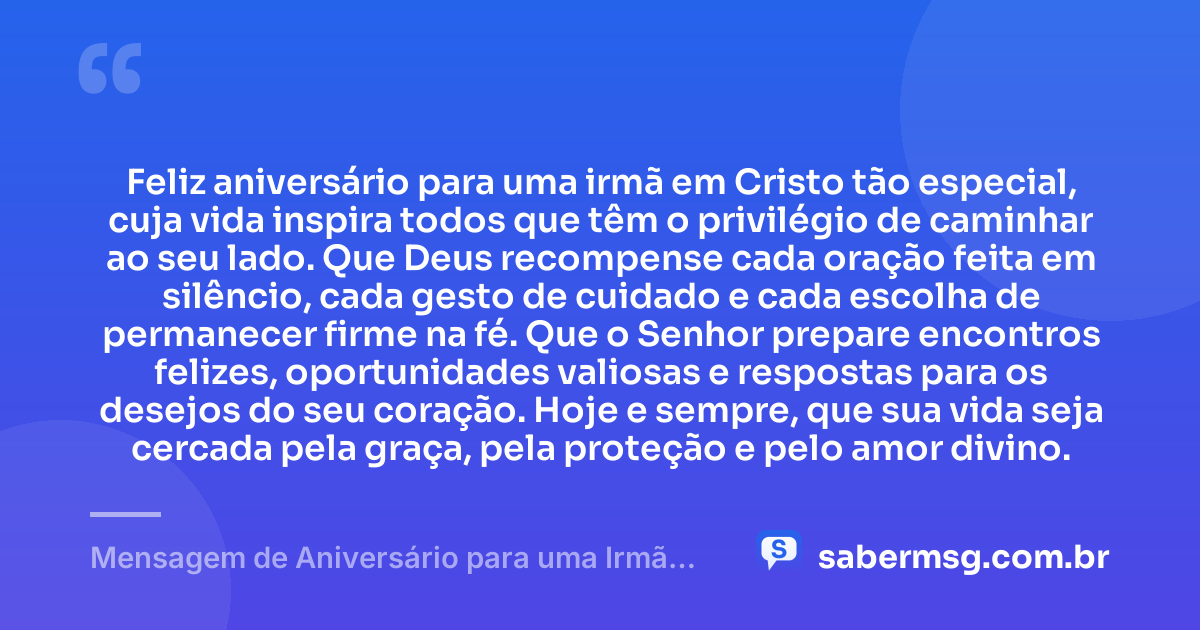 Feliz aniversário para uma irmã em Cristo tão especial, cuja vida inspira todos que têm o privilégio de caminhar ao seu lado. Que Deus recompense cada oração feita em silêncio, cada gesto de cuidado e cada escolha de permanecer firme na fé. Que o Senhor prepare encontros felizes, oportunidades valiosas e respostas para os desejos do seu coração. Hoje e sempre, que sua vida seja cercada pela graça, pela proteção e pelo amor divino. — Mensagem de Aniversário para uma Irmã em Cristo