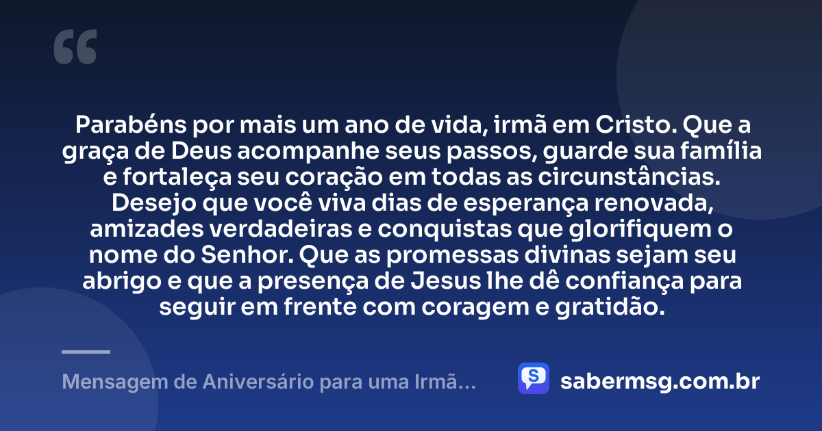 Parabéns por mais um ano de vida, irmã em Cristo. Que a graça de Deus acompanhe seus passos, guarde sua família e fortaleça seu coração em todas as circunstâncias. Desejo que você viva dias de esperança renovada, amizades verdadeiras e conquistas que glorifiquem o nome do Senhor. Que as promessas divinas sejam seu abrigo e que a presença de Jesus lhe dê confiança para seguir em frente com coragem e gratidão. — Mensagem de Aniversário para uma Irmã em Cristo