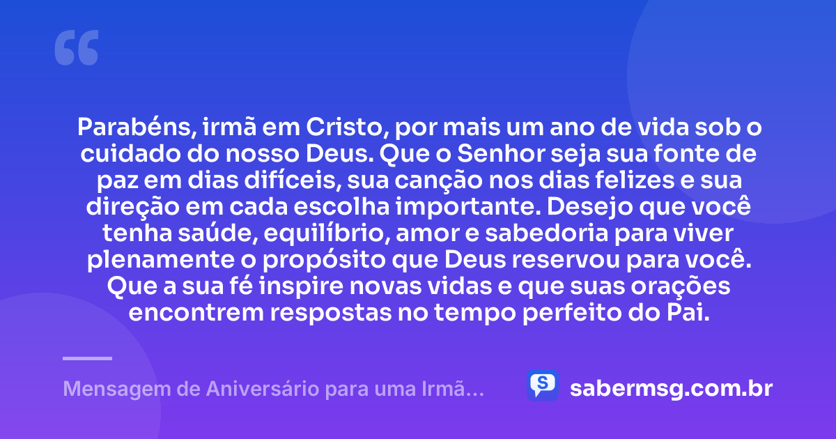 Parabéns, irmã em Cristo, por mais um ano de vida sob o cuidado do nosso Deus. Que o Senhor seja sua fonte de paz em dias difíceis, sua canção nos dias felizes e sua direção em cada escolha importante. Desejo que você tenha saúde, equilíbrio, amor e sabedoria para viver plenamente o propósito que Deus reservou para você. Que a sua fé inspire novas vidas e que suas orações encontrem respostas no tempo perfeito do Pai. — Mensagem de Aniversário para uma Irmã em Cristo