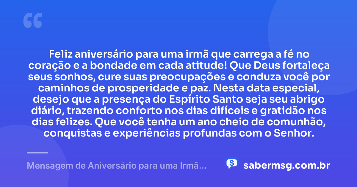 Feliz aniversário para uma irmã que carrega a fé no coração e a bondade em cada atitude! Que Deus fortaleça seus sonhos, cure suas preocupações e conduza você por caminhos de prosperidade e paz. Nesta data especial, desejo que a presença do Espírito Santo seja seu abrigo diário, trazendo conforto nos dias difíceis e gratidão nos dias felizes. Que você tenha um ano cheio de comunhão, conquistas e experiências profundas com o Senhor. — Mensagem de Aniversário para uma Irmã Evangélica