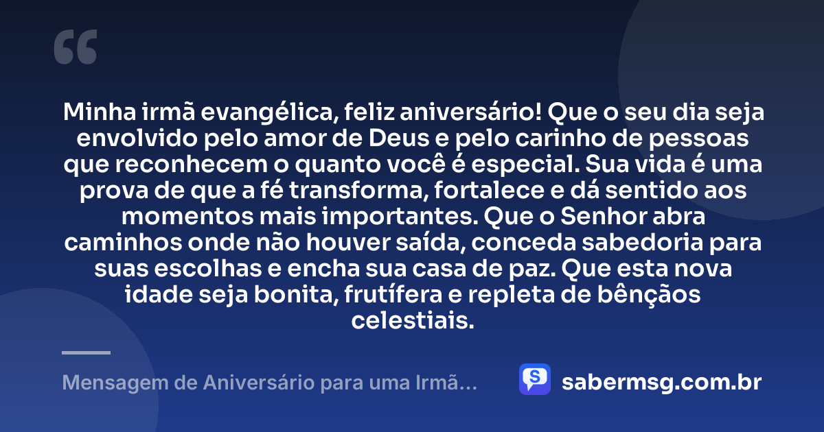 Minha irmã evangélica, feliz aniversário! Que o seu dia seja envolvido pelo amor de Deus e pelo carinho de pessoas que reconhecem o quanto você é especial. Sua vida é uma prova de que a fé transforma, fortalece e dá sentido aos momentos mais importantes. Que o Senhor abra caminhos onde não houver saída, conceda sabedoria para suas escolhas e encha sua casa de paz. Que esta nova idade seja bonita, frutífera e repleta de bênçãos celestiais. — Mensagem de Aniversário para uma Irmã Evangélica