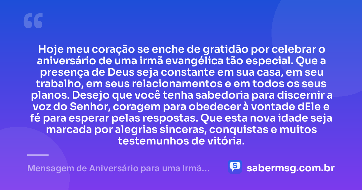 Hoje meu coração se enche de gratidão por celebrar o aniversário de uma irmã evangélica tão especial. Que a presença de Deus seja constante em sua casa, em seu trabalho, em seus relacionamentos e em todos os seus planos. Desejo que você tenha sabedoria para discernir a voz do Senhor, coragem para obedecer à vontade dEle e fé para esperar pelas respostas. Que esta nova idade seja marcada por alegrias sinceras, conquistas e muitos testemunhos de vitória. — Mensagem de Aniversário para uma Irmã Evangélica