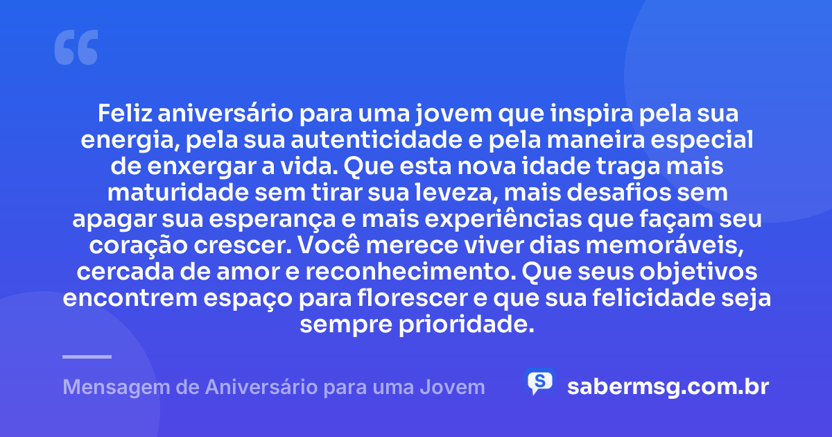Feliz aniversário para uma jovem que inspira pela sua energia, pela sua autenticidade e pela maneira especial de enxergar a vida. Que esta nova idade traga mais maturidade sem tirar sua leveza, mais desafios sem apagar sua esperança e mais experiências que façam seu coração crescer. Você merece viver dias memoráveis, cercada de amor e reconhecimento. Que seus objetivos encontrem espaço para florescer e que sua felicidade seja sempre prioridade. — Mensagem de Aniversário para uma Jovem