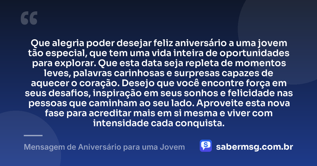 Que alegria poder desejar feliz aniversário a uma jovem tão especial, que tem uma vida inteira de oportunidades para explorar. Que esta data seja repleta de momentos leves, palavras carinhosas e surpresas capazes de aquecer o coração. Desejo que você encontre força em seus desafios, inspiração em seus sonhos e felicidade nas pessoas que caminham ao seu lado. Aproveite esta nova fase para acreditar mais em si mesma e viver com intensidade cada conquista. — Mensagem de Aniversário para uma Jovem