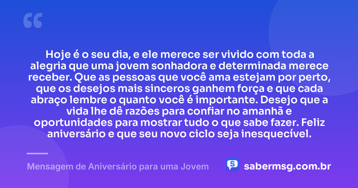 Hoje é o seu dia, e ele merece ser vivido com toda a alegria que uma jovem sonhadora e determinada merece receber. Que as pessoas que você ama estejam por perto, que os desejos mais sinceros ganhem força e que cada abraço lembre o quanto você é importante. Desejo que a vida lhe dê razões para confiar no amanhã e oportunidades para mostrar tudo o que sabe fazer. Feliz aniversário e que seu novo ciclo seja inesquecível. — Mensagem de Aniversário para uma Jovem