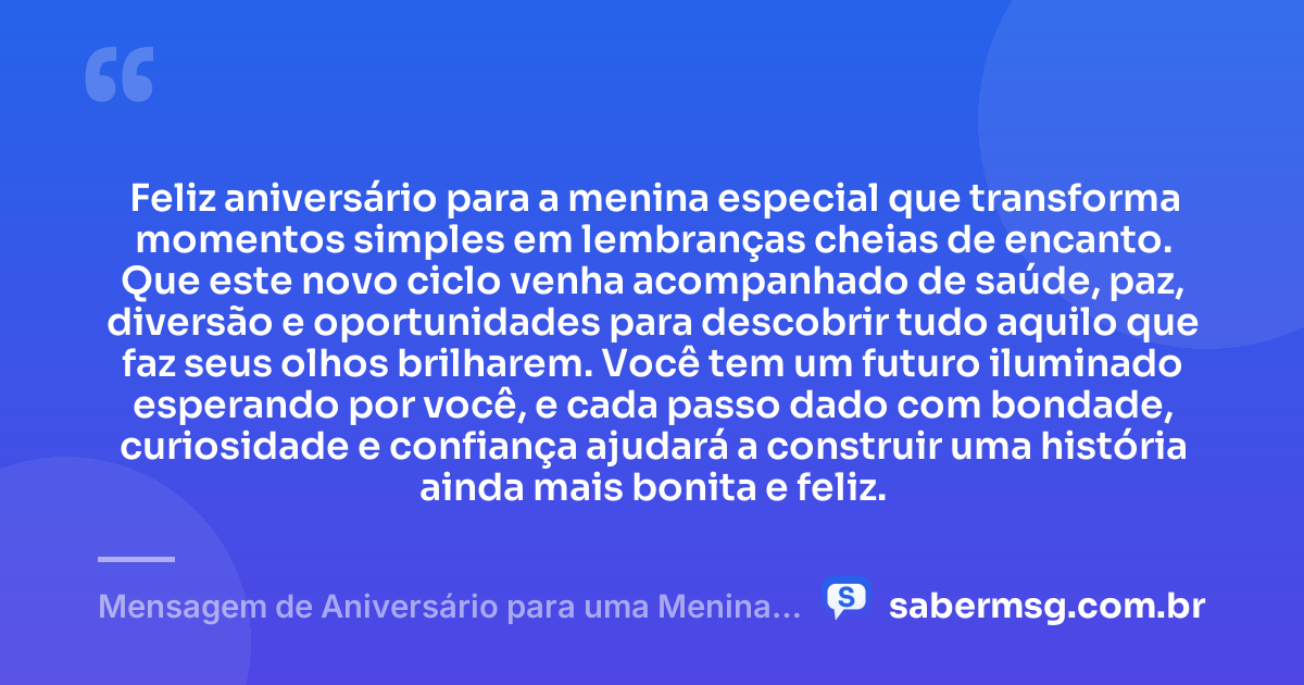 Feliz aniversário para a menina especial que transforma momentos simples em lembranças cheias de encanto. Que este novo ciclo venha acompanhado de saúde, paz, diversão e oportunidades para descobrir tudo aquilo que faz seus olhos brilharem. Você tem um futuro iluminado esperando por você, e cada passo dado com bondade, curiosidade e confiança ajudará a construir uma história ainda mais bonita e feliz. — Mensagem de Aniversário para uma Menina Especial
