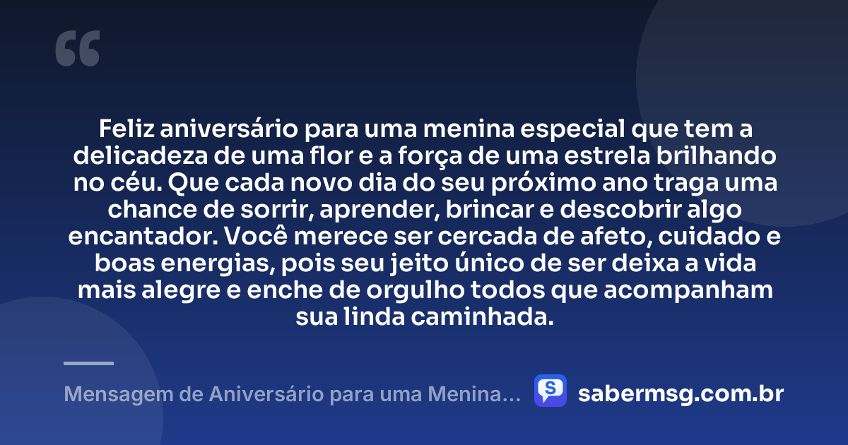 Feliz aniversário para uma menina especial que tem a delicadeza de uma flor e a força de uma estrela brilhando no céu. Que cada novo dia do seu próximo ano traga uma chance de sorrir, aprender, brincar e descobrir algo encantador. Você merece ser cercada de afeto, cuidado e boas energias, pois seu jeito único de ser deixa a vida mais alegre e enche de orgulho todos que acompanham sua linda caminhada. — Mensagem de Aniversário para uma Menina Especial