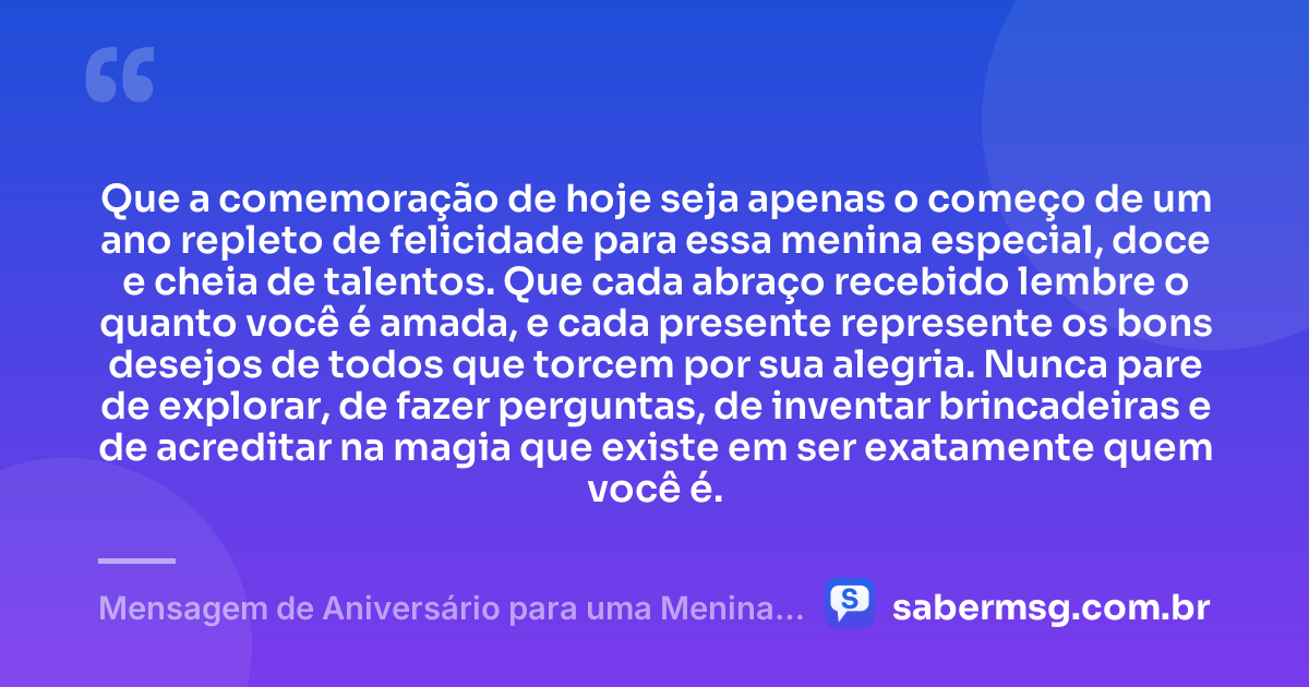 Que a comemoração de hoje seja apenas o começo de um ano repleto de felicidade para essa menina especial, doce e cheia de talentos. Que cada abraço recebido lembre o quanto você é amada, e cada presente represente os bons desejos de todos que torcem por sua alegria. Nunca pare de explorar, de fazer perguntas, de inventar brincadeiras e de acreditar na magia que existe em ser exatamente quem você é. — Mensagem de Aniversário para uma Menina Especial