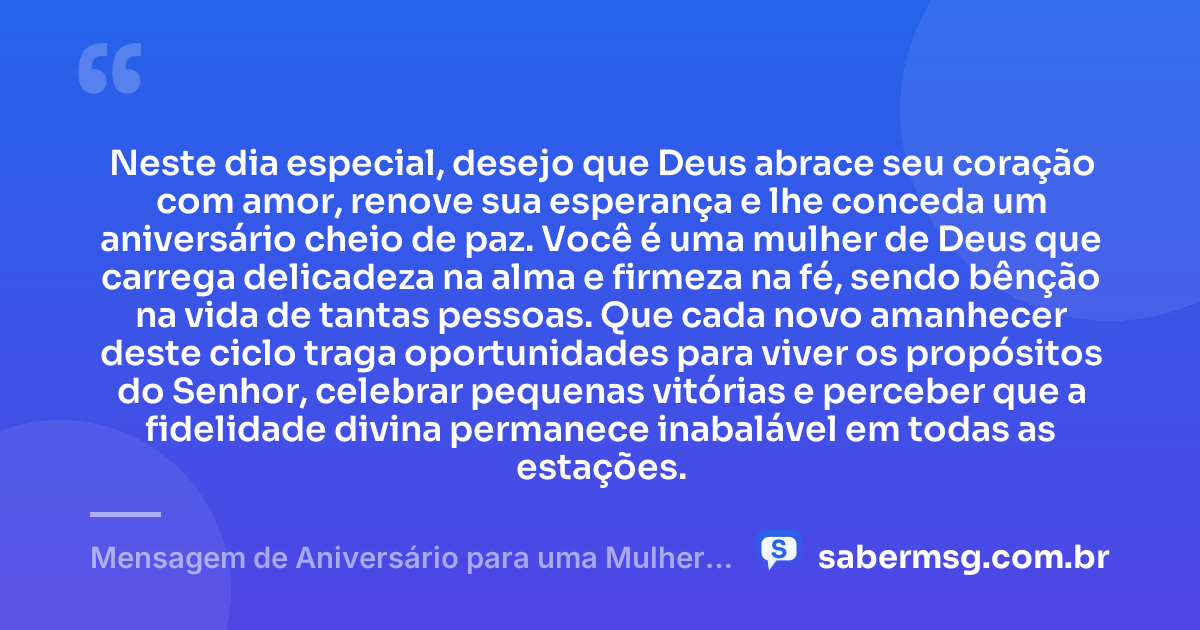Neste dia especial, desejo que Deus abrace seu coração com amor, renove sua esperança e lhe conceda um aniversário cheio de paz. Você é uma mulher de Deus que carrega delicadeza na alma e firmeza na fé, sendo bênção na vida de tantas pessoas. Que cada novo amanhecer deste ciclo traga oportunidades para viver os propósitos do Senhor, celebrar pequenas vitórias e perceber que a fidelidade divina permanece inabalável em todas as estações. — Mensagem de Aniversário para uma Mulher de Deus