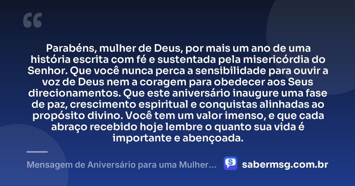 Parabéns, mulher de Deus, por mais um ano de uma história escrita com fé e sustentada pela misericórdia do Senhor. Que você nunca perca a sensibilidade para ouvir a voz de Deus nem a coragem para obedecer aos Seus direcionamentos. Que este aniversário inaugure uma fase de paz, crescimento espiritual e conquistas alinhadas ao propósito divino. Você tem um valor imenso, e que cada abraço recebido hoje lembre o quanto sua vida é importante e abençoada. — Mensagem de Aniversário para uma Mulher de Deus