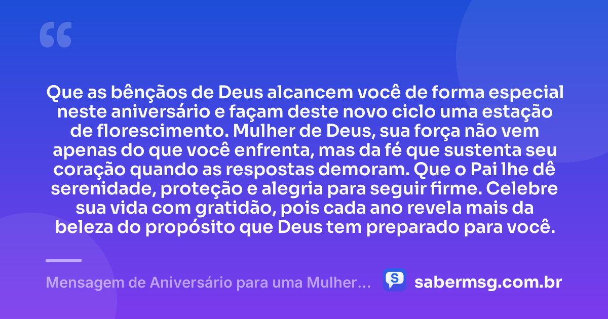 Que as bênçãos de Deus alcancem você de forma especial neste aniversário e façam deste novo ciclo uma estação de florescimento. Mulher de Deus, sua força não vem apenas do que você enfrenta, mas da fé que sustenta seu coração quando as respostas demoram. Que o Pai lhe dê serenidade, proteção e alegria para seguir firme. Celebre sua vida com gratidão, pois cada ano revela mais da beleza do propósito que Deus tem preparado para você. — Mensagem de Aniversário para uma Mulher de Deus