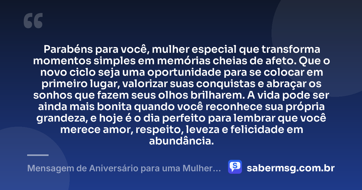 Parabéns para você, mulher especial que transforma momentos simples em memórias cheias de afeto. Que o novo ciclo seja uma oportunidade para se colocar em primeiro lugar, valorizar suas conquistas e abraçar os sonhos que fazem seus olhos brilharem. A vida pode ser ainda mais bonita quando você reconhece sua própria grandeza, e hoje é o dia perfeito para lembrar que você merece amor, respeito, leveza e felicidade em abundância. — Mensagem de Aniversário para uma Mulher Especial