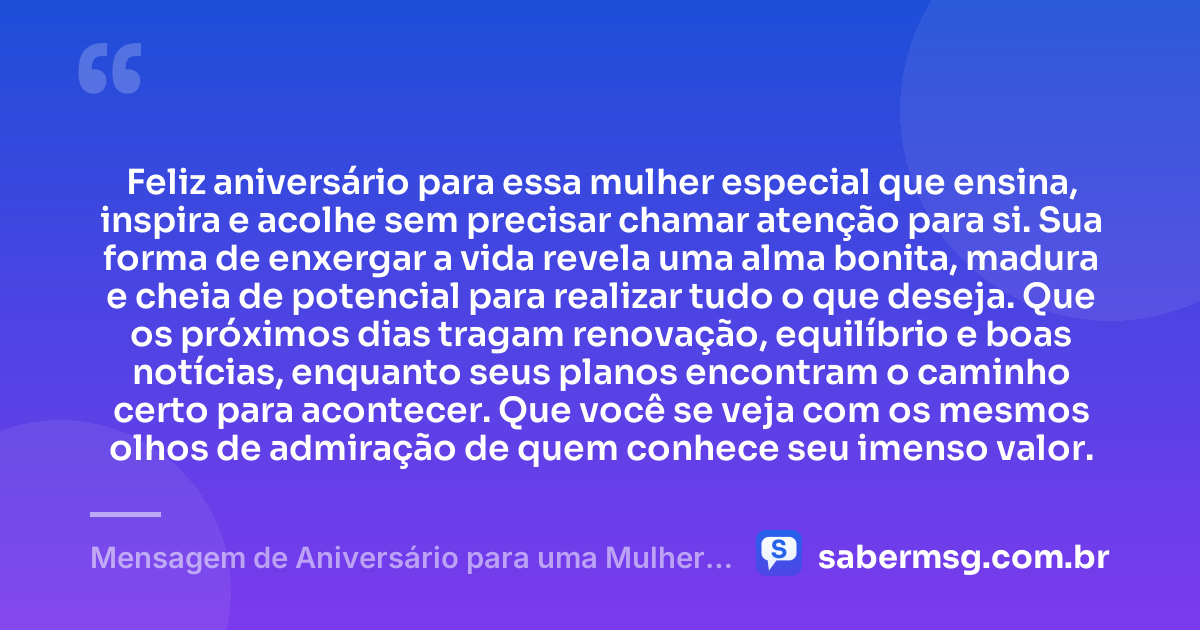 Feliz aniversário para essa mulher especial que ensina, inspira e acolhe sem precisar chamar atenção para si. Sua forma de enxergar a vida revela uma alma bonita, madura e cheia de potencial para realizar tudo o que deseja. Que os próximos dias tragam renovação, equilíbrio e boas notícias, enquanto seus planos encontram o caminho certo para acontecer. Que você se veja com os mesmos olhos de admiração de quem conhece seu imenso valor. — Mensagem de Aniversário para uma Mulher Especial