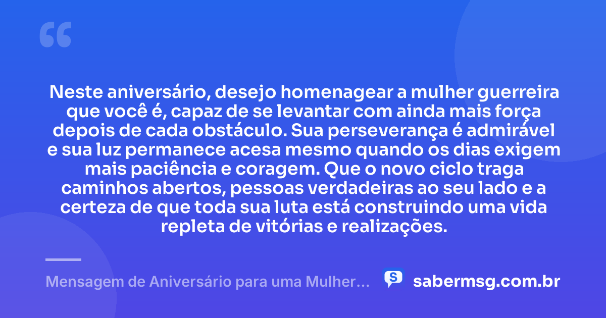 Neste aniversário, desejo homenagear a mulher guerreira que você é, capaz de se levantar com ainda mais força depois de cada obstáculo. Sua perseverança é admirável e sua luz permanece acesa mesmo quando os dias exigem mais paciência e coragem. Que o novo ciclo traga caminhos abertos, pessoas verdadeiras ao seu lado e a certeza de que toda sua luta está construindo uma vida repleta de vitórias e realizações. — Mensagem de Aniversário para uma Mulher Guerreira