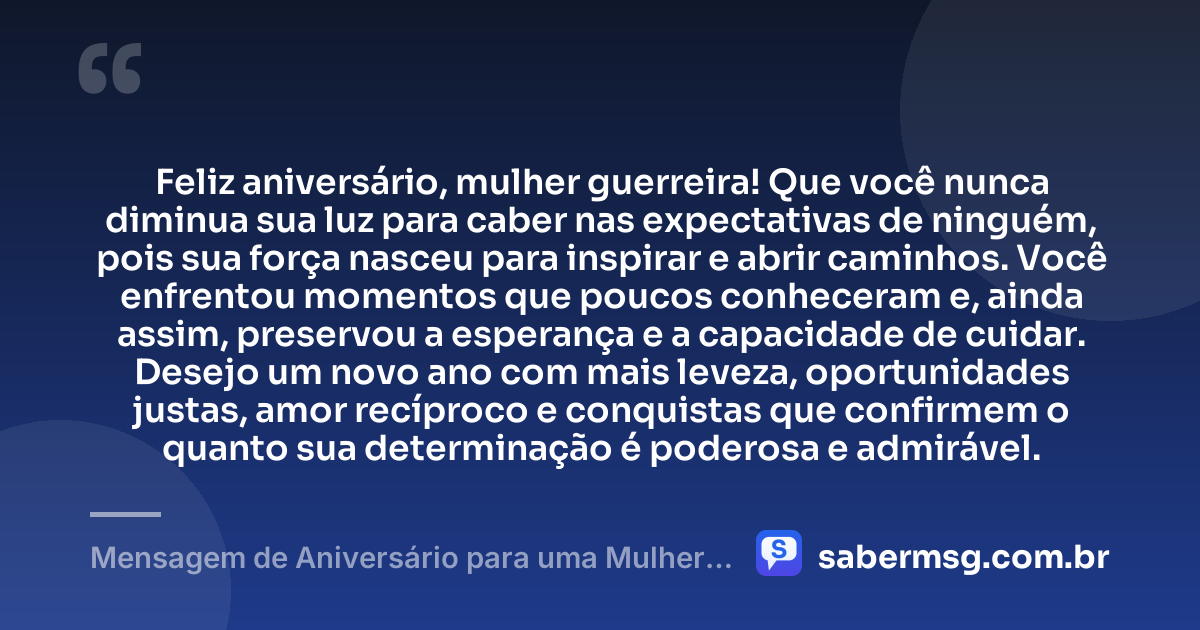 Feliz aniversário, mulher guerreira! Que você nunca diminua sua luz para caber nas expectativas de ninguém, pois sua força nasceu para inspirar e abrir caminhos. Você enfrentou momentos que poucos conheceram e, ainda assim, preservou a esperança e a capacidade de cuidar. Desejo um novo ano com mais leveza, oportunidades justas, amor recíproco e conquistas que confirmem o quanto sua determinação é poderosa e admirável. — Mensagem de Aniversário para uma Mulher Guerreira