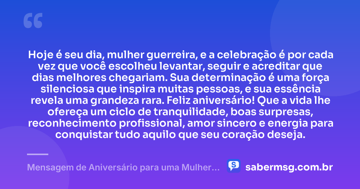 Hoje é seu dia, mulher guerreira, e a celebração é por cada vez que você escolheu levantar, seguir e acreditar que dias melhores chegariam. Sua determinação é uma força silenciosa que inspira muitas pessoas, e sua essência revela uma grandeza rara. Feliz aniversário! Que a vida lhe ofereça um ciclo de tranquilidade, boas surpresas, reconhecimento profissional, amor sincero e energia para conquistar tudo aquilo que seu coração deseja. — Mensagem de Aniversário para uma Mulher Guerreira
