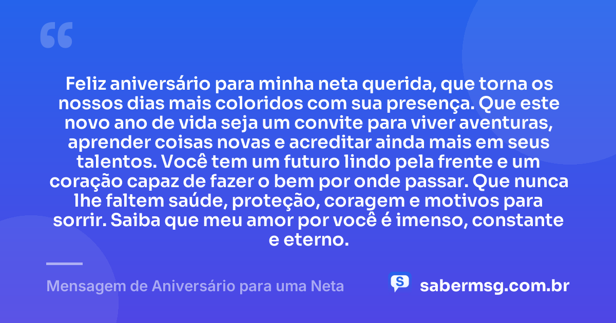 Feliz aniversário para minha neta querida, que torna os nossos dias mais coloridos com sua presença. Que este novo ano de vida seja um convite para viver aventuras, aprender coisas novas e acreditar ainda mais em seus talentos. Você tem um futuro lindo pela frente e um coração capaz de fazer o bem por onde passar. Que nunca lhe faltem saúde, proteção, coragem e motivos para sorrir. Saiba que meu amor por você é imenso, constante e eterno. — Mensagem de Aniversário para uma Neta