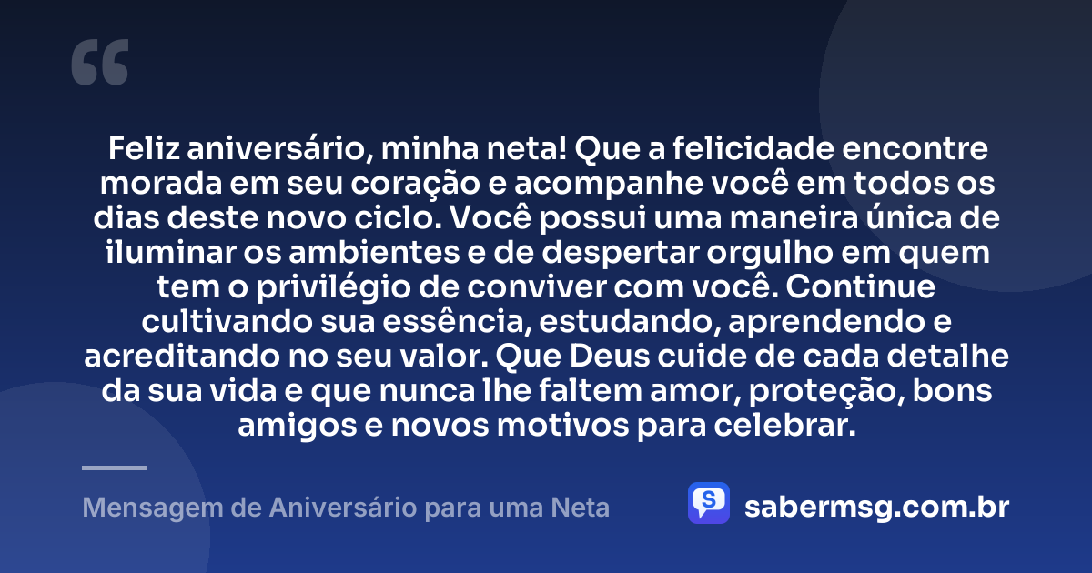 Feliz aniversário, minha neta! Que a felicidade encontre morada em seu coração e acompanhe você em todos os dias deste novo ciclo. Você possui uma maneira única de iluminar os ambientes e de despertar orgulho em quem tem o privilégio de conviver com você. Continue cultivando sua essência, estudando, aprendendo e acreditando no seu valor. Que Deus cuide de cada detalhe da sua vida e que nunca lhe faltem amor, proteção, bons amigos e novos motivos para celebrar. — Mensagem de Aniversário para uma Neta