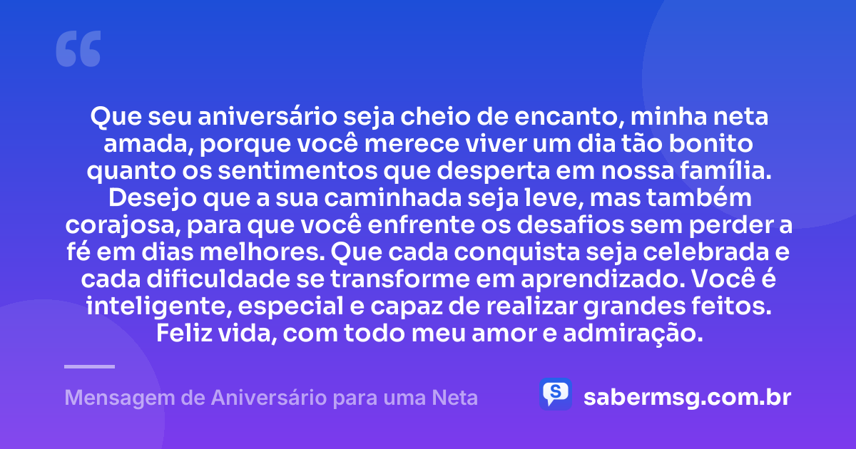 Que seu aniversário seja cheio de encanto, minha neta amada, porque você merece viver um dia tão bonito quanto os sentimentos que desperta em nossa família. Desejo que a sua caminhada seja leve, mas também corajosa, para que você enfrente os desafios sem perder a fé em dias melhores. Que cada conquista seja celebrada e cada dificuldade se transforme em aprendizado. Você é inteligente, especial e capaz de realizar grandes feitos. Feliz vida, com todo meu amor e admiração. — Mensagem de Aniversário para uma Neta