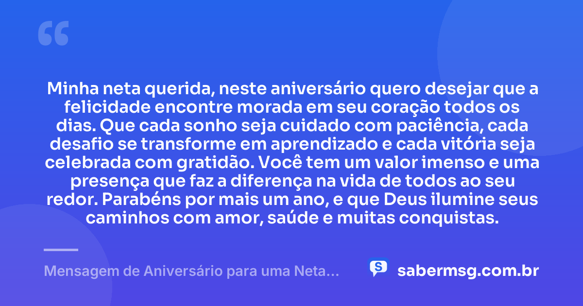 Minha neta querida, neste aniversário quero desejar que a felicidade encontre morada em seu coração todos os dias. Que cada sonho seja cuidado com paciência, cada desafio se transforme em aprendizado e cada vitória seja celebrada com gratidão. Você tem um valor imenso e uma presença que faz a diferença na vida de todos ao seu redor. Parabéns por mais um ano, e que Deus ilumine seus caminhos com amor, saúde e muitas conquistas. — Mensagem de Aniversário para uma Neta Querida