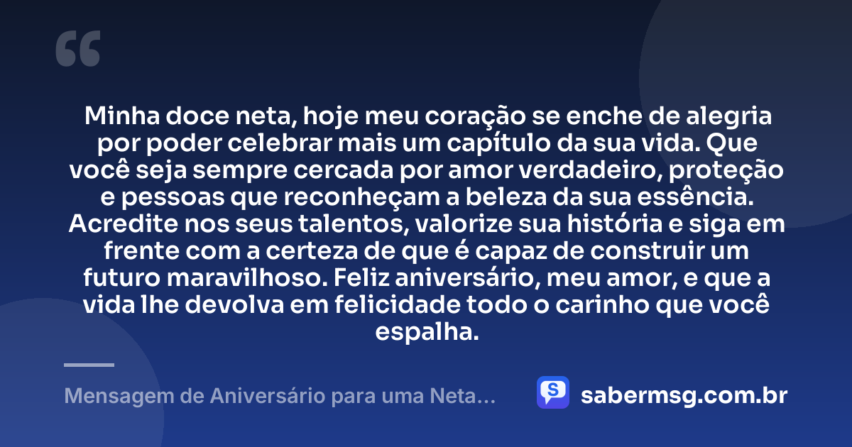 Minha doce neta, hoje meu coração se enche de alegria por poder celebrar mais um capítulo da sua vida. Que você seja sempre cercada por amor verdadeiro, proteção e pessoas que reconheçam a beleza da sua essência. Acredite nos seus talentos, valorize sua história e siga em frente com a certeza de que é capaz de construir um futuro maravilhoso. Feliz aniversário, meu amor, e que a vida lhe devolva em felicidade todo o carinho que você espalha. — Mensagem de Aniversário para uma Neta Querida