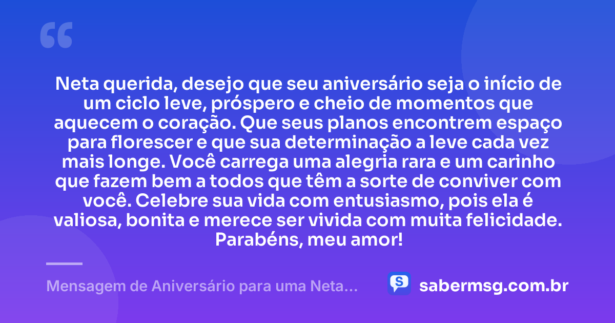 Neta querida, desejo que seu aniversário seja o início de um ciclo leve, próspero e cheio de momentos que aquecem o coração. Que seus planos encontrem espaço para florescer e que sua determinação a leve cada vez mais longe. Você carrega uma alegria rara e um carinho que fazem bem a todos que têm a sorte de conviver com você. Celebre sua vida com entusiasmo, pois ela é valiosa, bonita e merece ser vivida com muita felicidade. Parabéns, meu amor! — Mensagem de Aniversário para uma Neta Querida