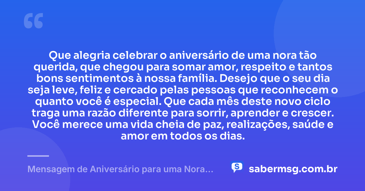 Que alegria celebrar o aniversário de uma nora tão querida, que chegou para somar amor, respeito e tantos bons sentimentos à nossa família. Desejo que o seu dia seja leve, feliz e cercado pelas pessoas que reconhecem o quanto você é especial. Que cada mês deste novo ciclo traga uma razão diferente para sorrir, aprender e crescer. Você merece uma vida cheia de paz, realizações, saúde e amor em todos os dias. — Mensagem de Aniversário para uma Nora Querida