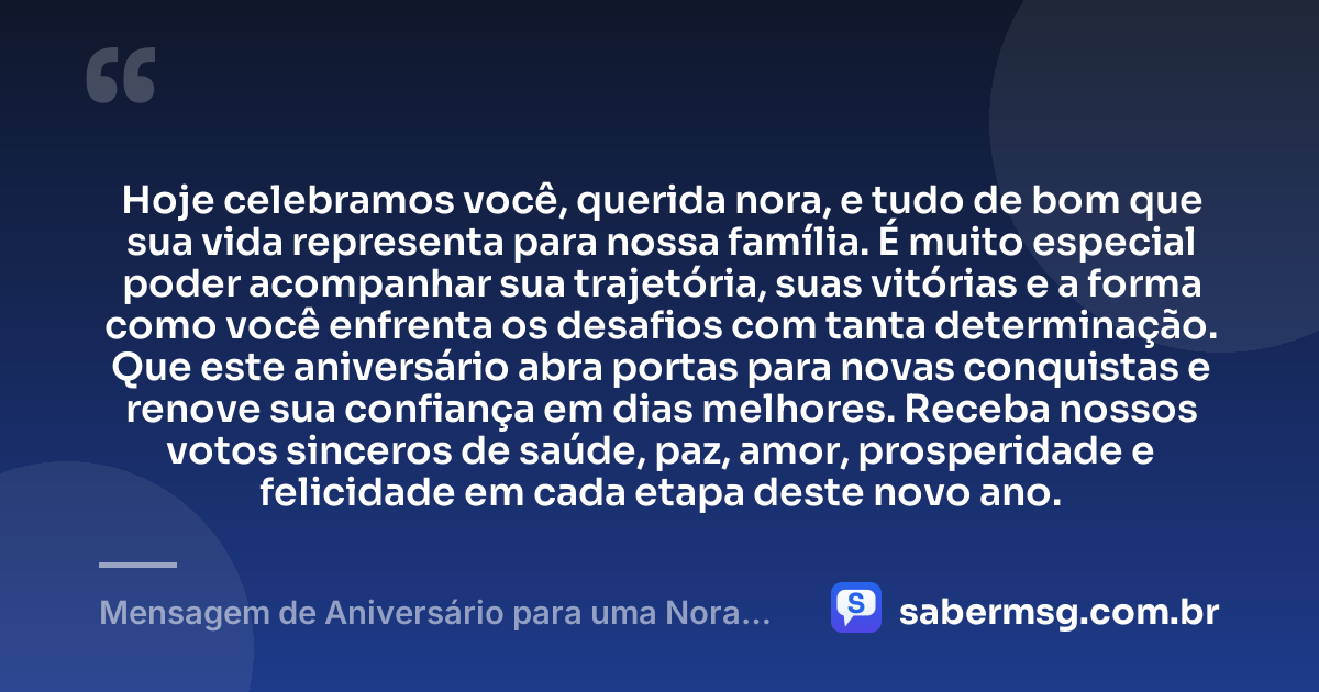 Hoje celebramos você, querida nora, e tudo de bom que sua vida representa para nossa família. É muito especial poder acompanhar sua trajetória, suas vitórias e a forma como você enfrenta os desafios com tanta determinação. Que este aniversário abra portas para novas conquistas e renove sua confiança em dias melhores. Receba nossos votos sinceros de saúde, paz, amor, prosperidade e felicidade em cada etapa deste novo ano. — Mensagem de Aniversário para uma Nora Querida