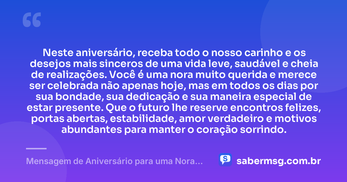 Neste aniversário, receba todo o nosso carinho e os desejos mais sinceros de uma vida leve, saudável e cheia de realizações. Você é uma nora muito querida e merece ser celebrada não apenas hoje, mas em todos os dias por sua bondade, sua dedicação e sua maneira especial de estar presente. Que o futuro lhe reserve encontros felizes, portas abertas, estabilidade, amor verdadeiro e motivos abundantes para manter o coração sorrindo. — Mensagem de Aniversário para uma Nora Querida