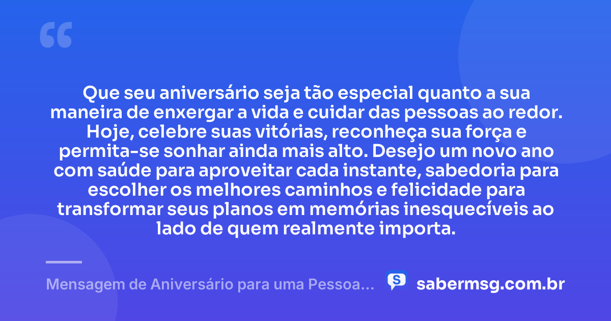 Que seu aniversário seja tão especial quanto a sua maneira de enxergar a vida e cuidar das pessoas ao redor. Hoje, celebre suas vitórias, reconheça sua força e permita-se sonhar ainda mais alto. Desejo um novo ano com saúde para aproveitar cada instante, sabedoria para escolher os melhores caminhos e felicidade para transformar seus planos em memórias inesquecíveis ao lado de quem realmente importa. — Mensagem de Aniversário para uma Pessoa Especial