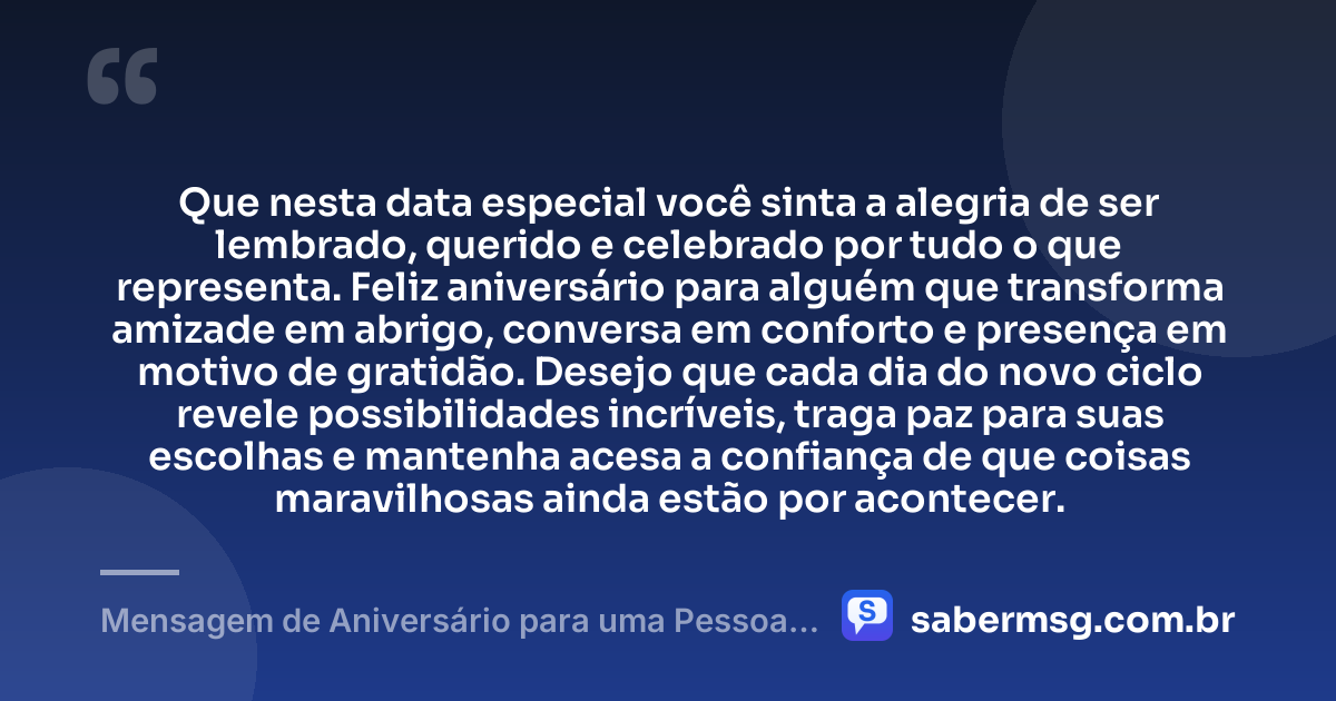 Que nesta data especial você sinta a alegria de ser lembrado, querido e celebrado por tudo o que representa. Feliz aniversário para alguém que transforma amizade em abrigo, conversa em conforto e presença em motivo de gratidão. Desejo que cada dia do novo ciclo revele possibilidades incríveis, traga paz para suas escolhas e mantenha acesa a confiança de que coisas maravilhosas ainda estão por acontecer. — Mensagem de Aniversário para uma Pessoa Especial