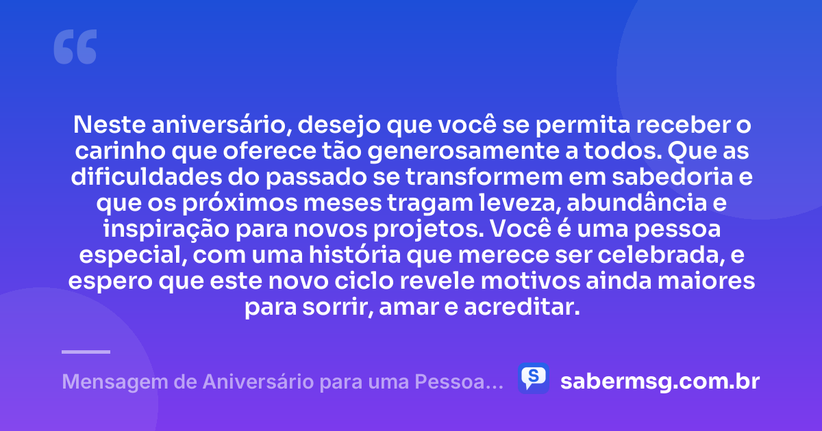 Neste aniversário, desejo que você se permita receber o carinho que oferece tão generosamente a todos. Que as dificuldades do passado se transformem em sabedoria e que os próximos meses tragam leveza, abundância e inspiração para novos projetos. Você é uma pessoa especial, com uma história que merece ser celebrada, e espero que este novo ciclo revele motivos ainda maiores para sorrir, amar e acreditar. — Mensagem de Aniversário para uma Pessoa Especial