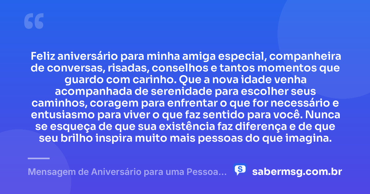 Feliz aniversário para minha amiga especial, companheira de conversas, risadas, conselhos e tantos momentos que guardo com carinho. Que a nova idade venha acompanhada de serenidade para escolher seus caminhos, coragem para enfrentar o que for necessário e entusiasmo para viver o que faz sentido para você. Nunca se esqueça de que sua existência faz diferença e de que seu brilho inspira muito mais pessoas do que imagina. — Mensagem de Aniversário para uma Pessoa Especial Amiga