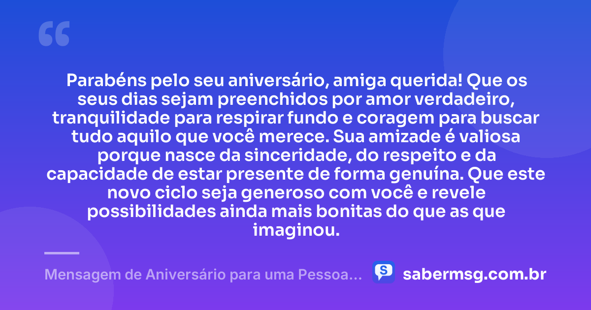 Parabéns pelo seu aniversário, amiga querida! Que os seus dias sejam preenchidos por amor verdadeiro, tranquilidade para respirar fundo e coragem para buscar tudo aquilo que você merece. Sua amizade é valiosa porque nasce da sinceridade, do respeito e da capacidade de estar presente de forma genuína. Que este novo ciclo seja generoso com você e revele possibilidades ainda mais bonitas do que as que imaginou. — Mensagem de Aniversário para uma Pessoa Especial Amiga