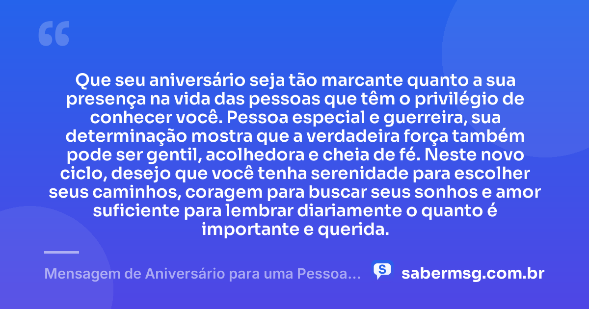 Que seu aniversário seja tão marcante quanto a sua presença na vida das pessoas que têm o privilégio de conhecer você. Pessoa especial e guerreira, sua determinação mostra que a verdadeira força também pode ser gentil, acolhedora e cheia de fé. Neste novo ciclo, desejo que você tenha serenidade para escolher seus caminhos, coragem para buscar seus sonhos e amor suficiente para lembrar diariamente o quanto é importante e querida. — Mensagem de Aniversário para uma Pessoa Especial e Guerreira