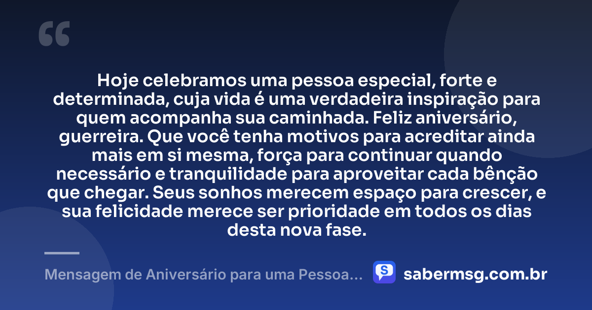 Hoje celebramos uma pessoa especial, forte e determinada, cuja vida é uma verdadeira inspiração para quem acompanha sua caminhada. Feliz aniversário, guerreira. Que você tenha motivos para acreditar ainda mais em si mesma, força para continuar quando necessário e tranquilidade para aproveitar cada bênção que chegar. Seus sonhos merecem espaço para crescer, e sua felicidade merece ser prioridade em todos os dias desta nova fase. — Mensagem de Aniversário para uma Pessoa Especial e Guerreira