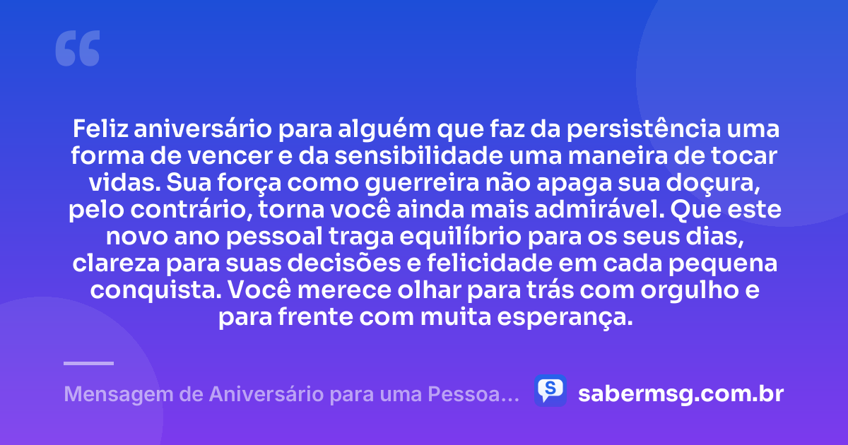 Feliz aniversário para alguém que faz da persistência uma forma de vencer e da sensibilidade uma maneira de tocar vidas. Sua força como guerreira não apaga sua doçura, pelo contrário, torna você ainda mais admirável. Que este novo ano pessoal traga equilíbrio para os seus dias, clareza para suas decisões e felicidade em cada pequena conquista. Você merece olhar para trás com orgulho e para frente com muita esperança. — Mensagem de Aniversário para uma Pessoa Especial e Guerreira